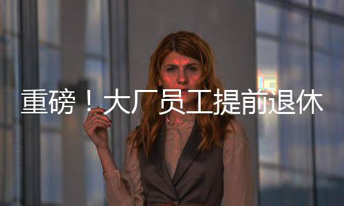 重磅！大廠員工提前退休浪潮來襲，45歲前員工爭相把握機遇