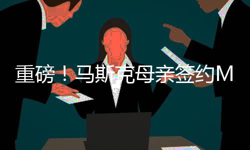 重磅！馬斯克母親簽約MCN，引領(lǐng)全新互聯(lián)網(wǎng)浪潮