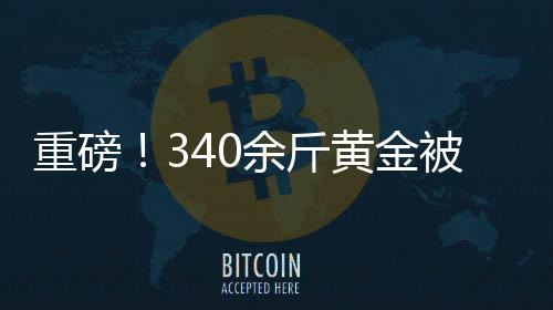 重磅！340余斤黃金被法拍，黃金市場(chǎng)掀起波瀾