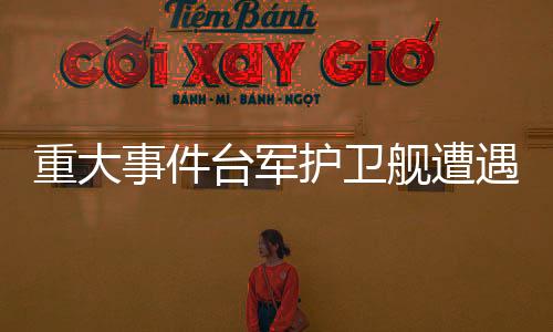 重大事件臺(tái)軍護(hù)衛(wèi)艦遭遇意外爆炸事件，牽動(dòng)兩岸關(guān)注目光