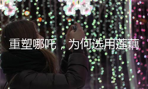 重塑哪吒，為何選用蓮藕重塑神話英雄形象