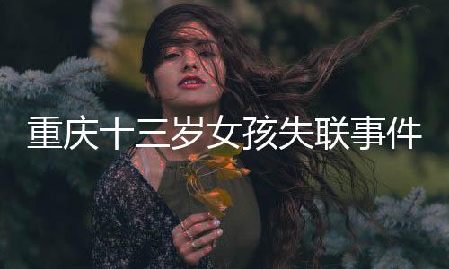 重慶十三歲女孩失聯(lián)事件追蹤，全城搜救行動(dòng)及關(guān)切聚焦