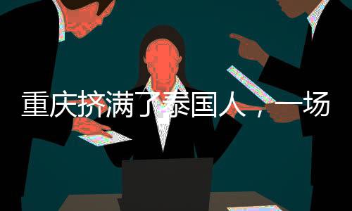 重慶擠滿了泰國人，一場(chǎng)跨越國界的友誼與合作的繁榮盛景