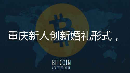 重慶新人創(chuàng)新婚禮形式，隔墻接親，詮釋別樣浪漫