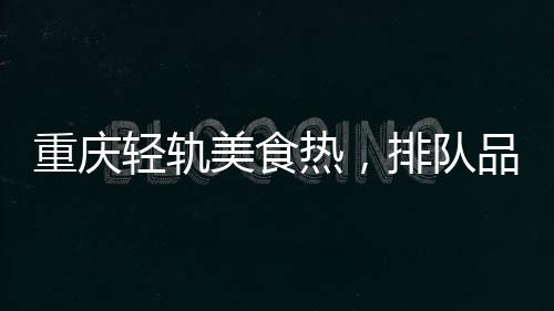 重慶輕軌美食熱，排隊品嘗獨特風(fēng)味