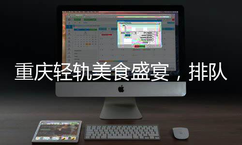重慶輕軌美食盛宴，排隊盛宴背后的城市魅力