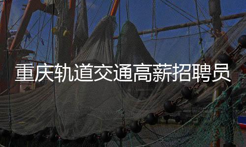 重慶軌道交通高薪招聘員工，開啟八千至十萬元年薪待遇