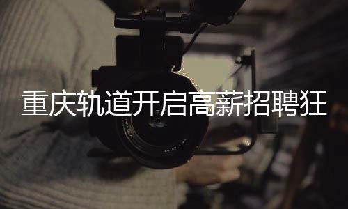 重慶軌道開啟高薪招聘狂潮，為員工提供八年至十年豐厚年薪計劃