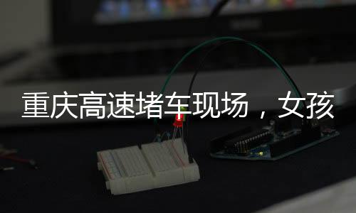 重慶高速堵車現(xiàn)場(chǎng)，女孩下車舞出獨(dú)特風(fēng)景