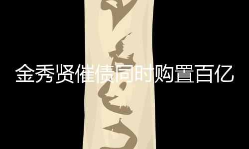 金秀賢催債同時(shí)購(gòu)置百億房產(chǎn)，投資多元化引關(guān)注