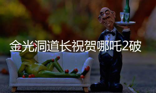 金光洞道長祝賀哪吒2破百億，一部電影的輝煌成就與背后故事