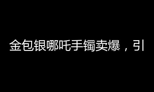 金包銀哪吒手鐲賣爆，引領(lǐng)時(shí)尚潮流的新寵