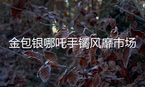 金包銀哪吒手鐲風(fēng)靡市場(chǎng)，銷量火爆