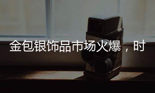 金包銀飾品市場(chǎng)火爆，時(shí)尚與保值性的完美結(jié)合引領(lǐng)新潮流