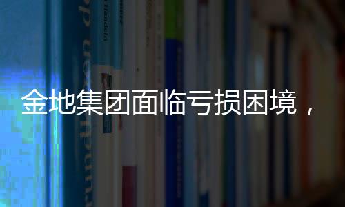 金地集團面臨虧損困境，2024年預計凈虧損達61.15億元