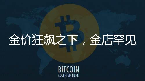 金價(jià)狂飆之下，金店罕見一幕揭秘