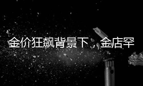 金價(jià)狂飆背景下，金店罕見(jiàn)一幕引發(fā)關(guān)注