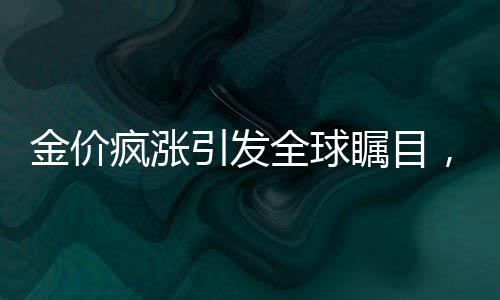 金價(jià)瘋漲引發(fā)全球矚目，倫敦至紐約黃金運(yùn)輸熱潮涌現(xiàn)