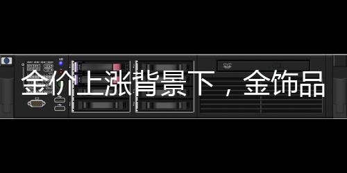金價上漲背景下，金飾品牌加速關(guān)店現(xiàn)象解析