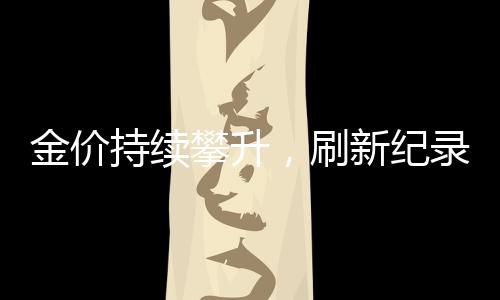 金價持續(xù)攀升，刷新紀(jì)錄！金飾價格突破847元/克