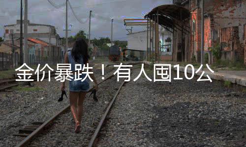 金價暴跌！有人囤10公斤黃金被套牢