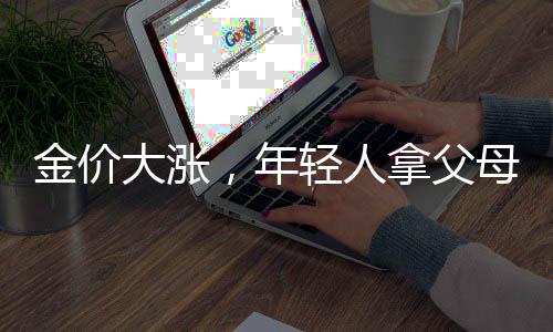 金價(jià)大漲，年輕人拿父母老首飾換新——新一代的金飾潮流與傳承文化