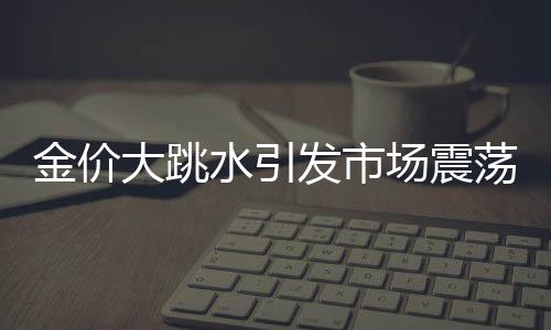 金價(jià)大跳水引發(fā)市場(chǎng)震蕩