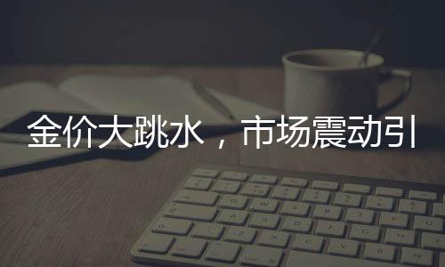 金價(jià)大跳水，市場震動引發(fā)新思考