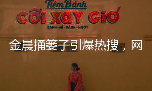 金晨捅簍子引爆熱搜，網(wǎng)友歡樂一片
