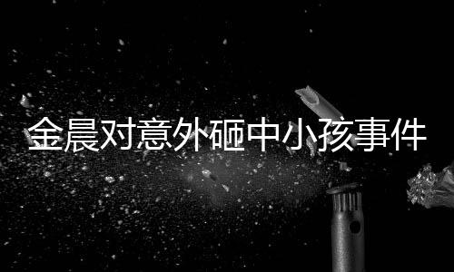 金晨對(duì)意外砸中小孩事件道歉，真誠悔過，展現(xiàn)責(zé)任心