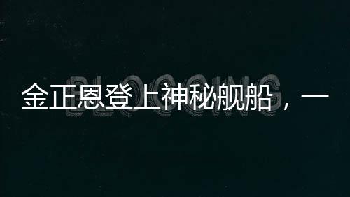 金正恩登上神秘艦船，一窺朝鮮領(lǐng)袖海上活動的背后深意