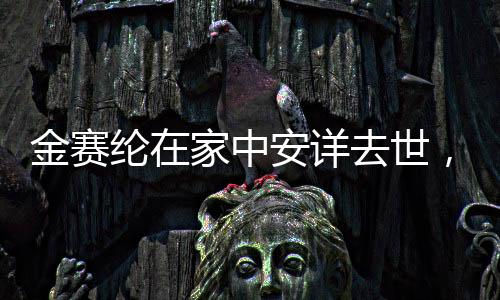 金賽綸在家中安詳去世，悲痛告別一位深受尊敬的人物