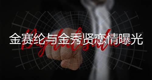 金賽綸與金秀賢戀情曝光，15歲初識，如今攜手步入成熟時光