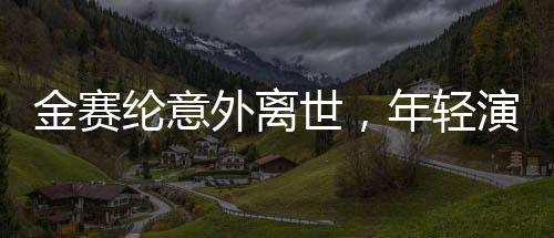 金賽綸意外離世，年輕演員的生命遺憾終結(jié)，令人扼腕嘆息