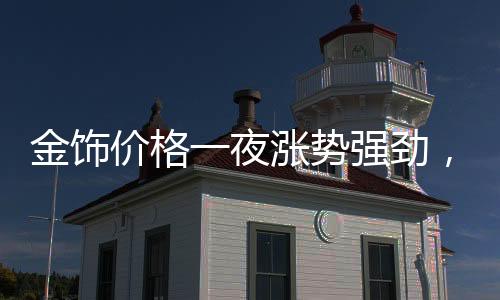 金飾價(jià)格一夜?jié)q勢(shì)強(qiáng)勁，每克漲幅達(dá)11元！