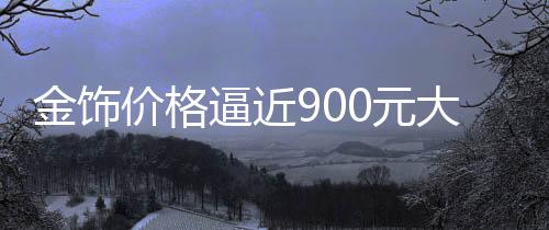金飾價(jià)格逼近900元大關(guān)，市場(chǎng)走勢(shì)分析預(yù)測(cè)