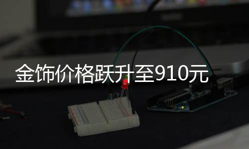 金飾價格躍升至910元，黃金市場的新里程碑