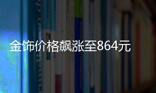 金飾價(jià)格飆漲至864元每克，市場(chǎng)分析與趨勢(shì)預(yù)測(cè)