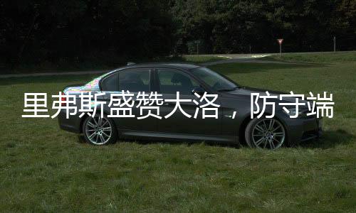 里弗斯盛贊大洛，防守端的杰出表現(xiàn)引領(lǐng)球隊前行