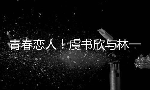 青春戀人！虞書欣與林一上演錯位深情吻