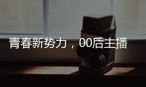 青春新勢(shì)力，00后主播閃耀央視舞臺(tái)
