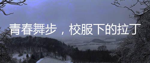 青春舞步，校服下的拉丁魅力——女孩閃耀央視舞臺