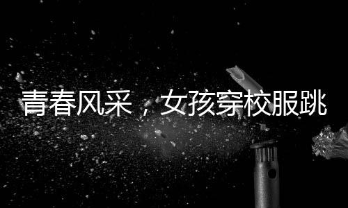 青春風(fēng)采，女孩穿校服跳拉丁舞，活力綻放央視舞臺