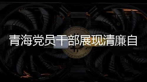 青海黨員干部展現(xiàn)清廉自律之風(fēng)，3076名黨員干部上繳禮金達(dá)2095萬(wàn)