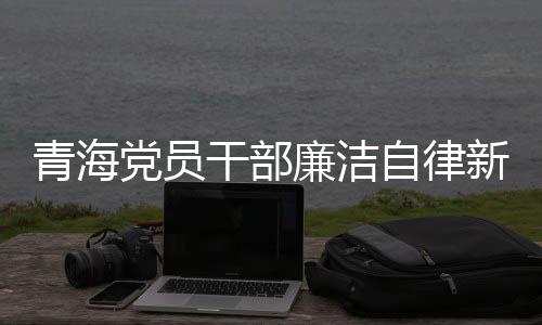 青海黨員干部廉潔自律新風(fēng)尚，三千多名黨員干部上繳禮金逾兩千萬(wàn)新聞
