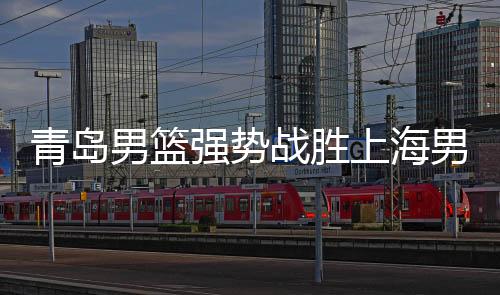 青島男籃強勢戰(zhàn)勝上海男籃，一場精彩的籃球盛宴