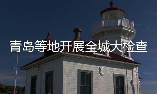 青島等地開展全城大檢查？假的——揭秘網(wǎng)絡謠言背后的真相