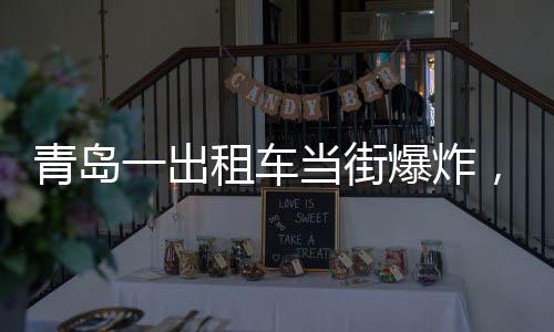 青島一出租車當(dāng)街爆炸，玻璃橫飛，事故現(xiàn)場及后續(xù)處理