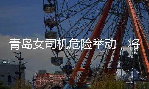 青島女司機危險舉動，將交警頂在車前行駛