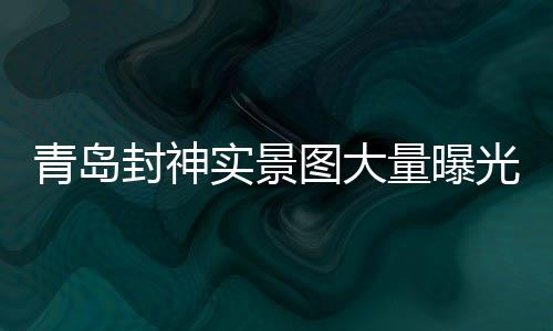 青島封神實(shí)景圖大量曝光，引領(lǐng)文旅新風(fēng)尚
